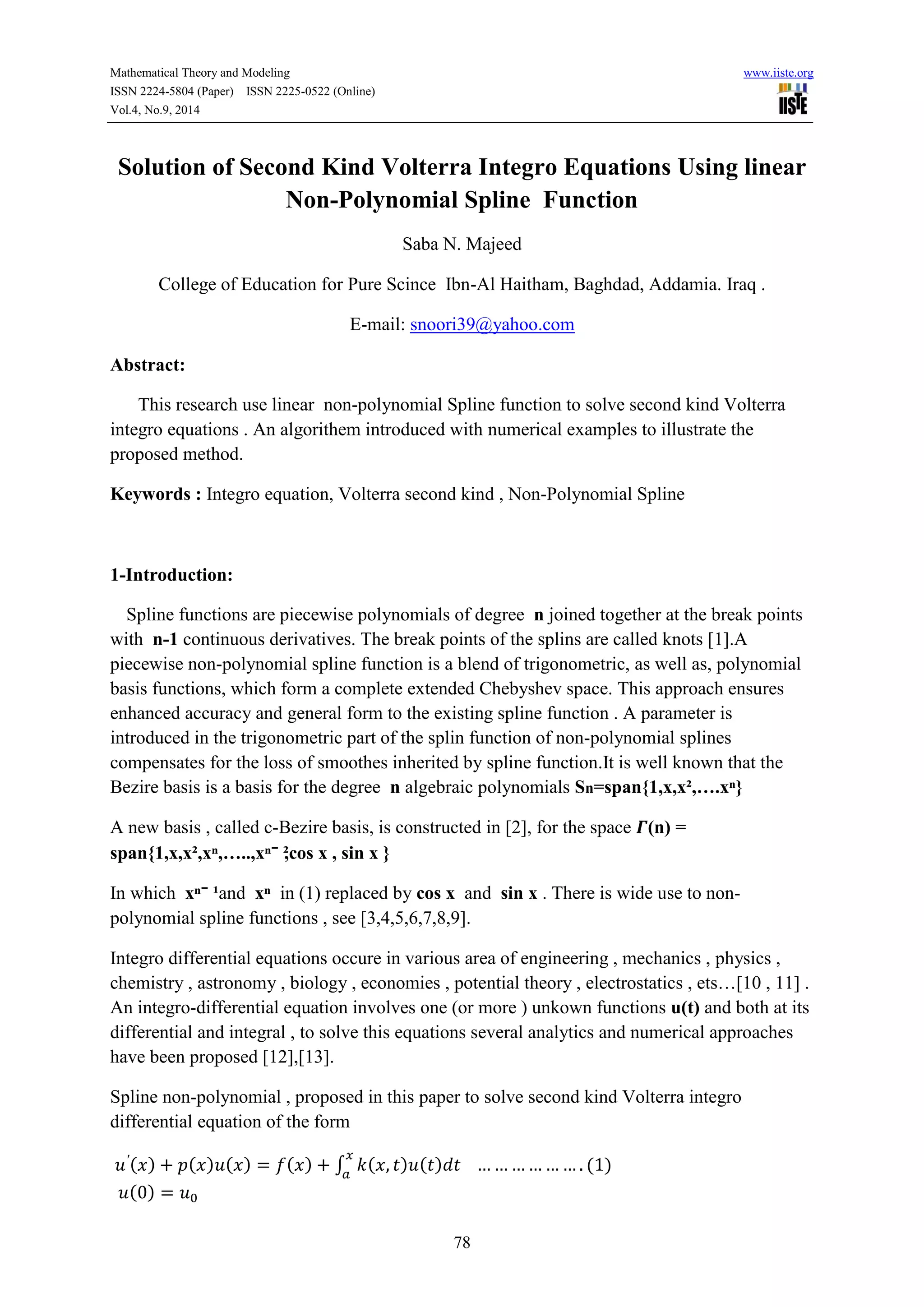 Mathematical Theory and Modeling www.iiste.org 
ISSN 2224-5804 (Paper) ISSN 2225-0522 (Online) 
Vol.4, No.9, 2014 
Solution of Second Kind Volterra Integro Equations Using linear 
Non-Polynomial Spline Function 
Saba N. Majeed 
College of Education for Pure Scince Ibn-Al Haitham, Baghdad, Addamia. Iraq . 
E-mail: snoori39@yahoo.com 
78 
Abstract: 
This research use linear non-polynomial Spline function to solve second kind Volterra 
integro equations . An algorithem introduced with numerical examples to illustrate the 
proposed method. 
Keywords : Integro equation, Volterra second kind , Non-Polynomial Spline 
1-Introduction: 
Spline functions are piecewise polynomials of degree n joined together at the break points 
with n-1 continuous derivatives. The break points of the splins are called knots [1].A 
piecewise non-polynomial spline function is a blend of trigonometric, as well as, polynomial 
basis functions, which form a complete extended Chebyshev space. This approach ensures 
enhanced accuracy and general form to the existing spline function . A parameter is 
introduced in the trigonometric part of the splin function of non-polynomial splines 
compensates for the loss of smoothes inherited by spline function.It is well known that the 
Bezire basis is a basis for the degree n algebraic polynomials Sn=span{1,x,x²,….xⁿ} 
A new basis , called c-Bezire basis, is constructed in [2], for the space 휞(n) = 
span{1,x,x²,xⁿ,…..,xⁿ⁻²,cos x , sin x } 
In which xⁿ⁻¹ and xⁿ in (1) replaced by cos x and sin x . There is wide use to non-polynomial 
spline functions , see [3,4,5,6,7,8,9]. 
Integro differential equations occure in various area of engineering , mechanics , physics , 
chemistry , astronomy , biology , economies , potential theory , electrostatics , ets…[10 , 11] . 
An integro-differential equation involves one (or more ) unkown functions u(t) and both at its 
differential and integral , to solve this equations several analytics and numerical approaches 
have been proposed [12],[13]. 
Spline non-polynomial , proposed in this paper to solve second kind Volterra integro 
differential equation of the form 
( ) ( ) ( ) ( ) ∫ ( ) ( ) 
( ) 
( ) 
 