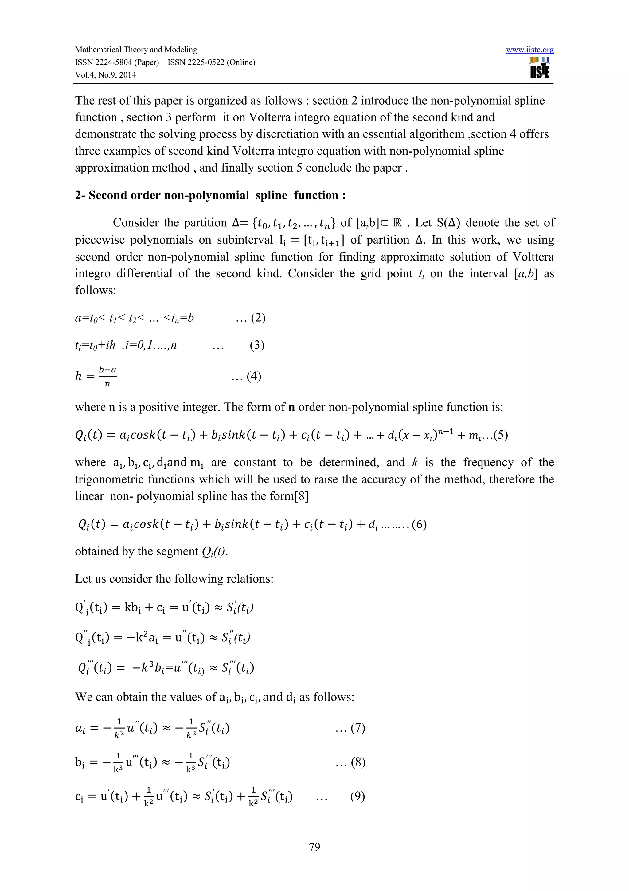 Mathematical Theory and Modeling www.iiste.org 
ISSN 2224-5804 (Paper) ISSN 2225-0522 (Online) 
Vol.4, No.9, 2014 
The rest of this paper is organized as follows : section 2 introduce the non-polynomial spline 
function , section 3 perform it on Volterra integro equation of the second kind and 
demonstrate the solving process by discretiation with an essential algorithem ,section 4 offers 
three examples of second kind Volterra integro equation with non-polynomial spline 
approximation method , and finally section 5 conclude the paper . 
2- Second order non-polynomial spline function : 
Consider the partition of [a,b] . Let S( ) denote the set of 
piecewise polynomials on subinterval of partition . In this work, we using 
second order non-polynomial spline function for finding approximate solution of Volttera 
integro differential of the second kind. Consider the grid point ti on the interval [a,b] as 
follows: 
79 
a=t0< t1< t2< … <tn=b … (2) 
ti=t0+ih ,i=0,1,…,n … (3) 
… (4) 
where n is a positive integer. The form of n order non-polynomial spline function is: 
( ) ( ) ( ) ( ) ( ) …(5) 
where are constant to be determined, and k is the frequency of the 
trigonometric functions which will be used to raise the accuracy of the method, therefore the 
linear non- polynomial spline has the form[8] 
( ) ( ) ( ) ( ) ( ) 
obtained by the segment Qi(t). 
Let us consider the following relations: 
( ) ( ) 
( ) 
( ) ( ) 
( ) 
( ) = ( ) 
( ) 
We can obtain the values of as follows: 
( ) 
( ) … (7) 
( ) 
( ) … (8) 
( ) 
( ) 
( ) 
( ) … (9) 
 