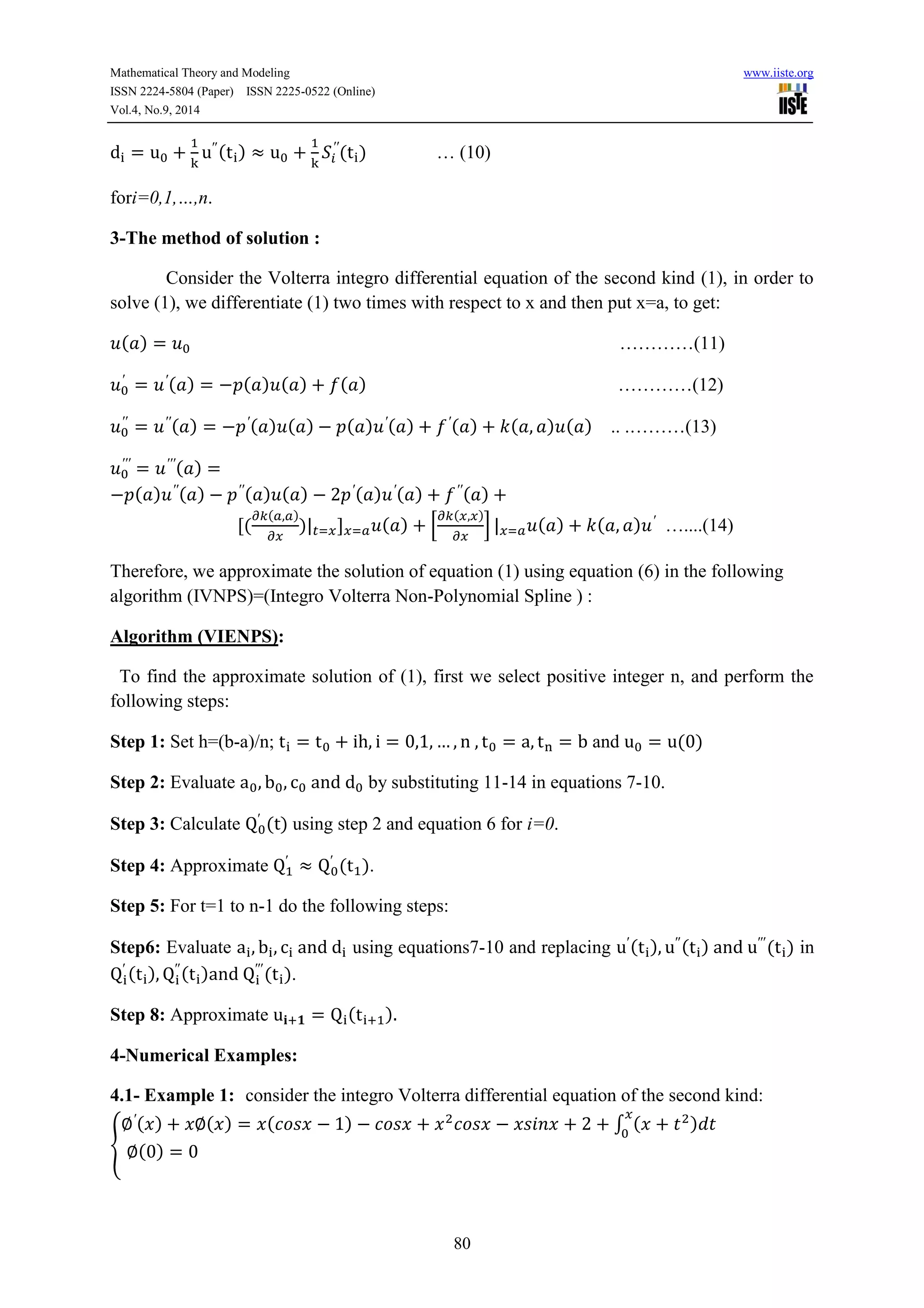 Mathematical Theory and Modeling www.iiste.org 
ISSN 2224-5804 (Paper) ISSN 2225-0522 (Online) 
Vol.4, No.9, 2014 
80 
( ) 
( ) … (10) 
fori=0,1,…,n. 
3-The method of solution : 
Consider the Volterra integro differential equation of the second kind (1), in order to 
solve (1), we differentiate (1) two times with respect to x and then put x=a, to get: 
( ) …………(11) 
( ) ( ) ( ) ( ) …………(12) 
( ) ( ) ( ) ( ) ( ) ( ) ( ) ( ) .. .………(13) 
( ) 
( ) ( ) ( ) ( ) ( ) ( ) ( ) 
( 
( ) 
) ( ) [ 
( ) 
] ( ) ( ) …....(14) 
Therefore, we approximate the solution of equation (1) using equation (6) in the following 
algorithm (IVNPS)=(Integro Volterra Non-Polynomial Spline ) : 
Algorithm (VIENPS): 
To find the approximate solution of (1), first we select positive integer n, and perform the 
following steps: 
Step 1: Set h=(b-a)/n; and ( ) 
Step 2: Evaluate by substituting 11-14 in equations 7-10. 
Step 3: Calculate 
( ) using step 2 and equation 6 for i=0. 
Step 4: Approximate 
( ). 
Step 5: For t=1 to n-1 do the following steps: 
Step6: Evaluate using equations7-10 and replacing ( ) ( ) ( ) in 
( ) 
( ) 
( ). 
Step 8: Approximate ( ) 
4-Numerical Examples: 
4.1- Example 1: consider the integro Volterra differential equation of the second kind: 
{ 
( ) ( ) ( ) ∫ ( ) 
( ) 
 