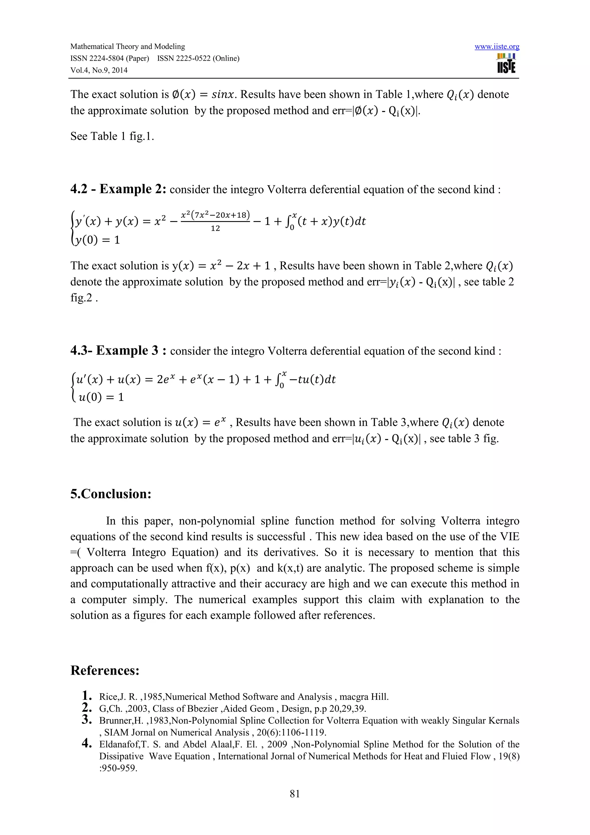 Mathematical Theory and Modeling www.iiste.org 
ISSN 2224-5804 (Paper) ISSN 2225-0522 (Online) 
Vol.4, No.9, 2014 
The exact solution is ( ) . Results have been shown in Table 1,where ( ) denote 
the approximate solution by the proposed method and err=| ( ) - ( )|. 
81 
See Table 1 fig.1. 
4.2 - Example 2: consider the integro Volterra deferential equation of the second kind : 
{ 
( ) ( ) 
( ) 
∫ ( ) ( ) 
( ) 
The exact solution is y( ) , Results have been shown in Table 2,where ( ) 
denote the approximate solution by the proposed method and err=| ( ) - ( )| , see table 2 
fig.2 . 
4.3- Example 3 : consider the integro Volterra deferential equation of the second kind : 
{ 
( ) ( ) ( ) ∫ ( ) 
( ) 
The exact solution is ( ) , Results have been shown in Table 3,where ( ) denote 
the approximate solution by the proposed method and err=| ( ) - ( )| , see table 3 fig. 
5.Conclusion: 
In this paper, non-polynomial spline function method for solving Volterra integro 
equations of the second kind results is successful . This new idea based on the use of the VIE 
=( Volterra Integro Equation) and its derivatives. So it is necessary to mention that this 
approach can be used when f(x), p(x) and k(x,t) are analytic. The proposed scheme is simple 
and computationally attractive and their accuracy are high and we can execute this method in 
a computer simply. The numerical examples support this claim with explanation to the 
solution as a figures for each example followed after references. 
References: 
1. Rice,J. R. ,1985,Numerical Method Software and Analysis , macgra Hill. 
2. G,Ch. ,2003, Class of Bbezier ,Aided Geom , Design, p.p 20,29,39. 
3. Brunner,H. ,1983,Non-Polynomial Spline Collection for Volterra Equation with weakly Singular Kernals 
, SIAM Jornal on Numerical Analysis , 20(6):1106-1119. 
4. Eldanafof,T. S. and Abdel Alaal,F. El. , 2009 ,Non-Polynomial Spline Method for the Solution of the 
Dissipative Wave Equation , International Jornal of Numerical Methods for Heat and Fluied Flow , 19(8) 
:950-959. 
 