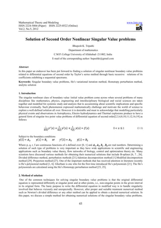 Mathematical Theory and Modeling                                                                          www.iiste.org
ISSN 2224-5804 (Paper) ISSN 2225-0522 (Online)
Vol.2, No.5, 2012


      Solution of Second Order Nonlinear Singular Value problems
                                                     Bhupesh K. Tripathi
                                                 Department of mathematics
                                  C.M.P. College University of Allahabad -211002, India
                                 E-mail of the corresponding author: bupeshkt@gmail.com


Abstract
In this paper an endeavor has been put forward to finding a solution of singular nonlinear boundary value problems
related to differential equations of second order by Taylor’s series method through basic recursive relations of its
coefficients exhibiting a sequential spectrums.
Keywords: Singular boundary value problems, He’s variational iteration method, Homotopy perturbation method,
analytic solution


1. Introduction
The singular nonlinear class of boundary value /initial value problem come across when several problems of many
disciplines like mathematics, physics, engineering and interdisciplinary biological and social sciences are taken
together and modelled for systemic study and analysis that to accustoming about scientific implications and specific
behaviour eventually. Such phenomenon expressed mathematically challenge and motivate the world of science to
explore a well-defined solution all over. However it is desirable and must to acknowledge that modelling particularly
physical events and observations in Astrophysics, Electro hydrodynamics and Thermal explosions produce to have a
general form of singular two point value problems of differential equation of second order[2,3,4,8,10,11,12,16,19] as
follows


                                                                                                                    (1.1)


Subject to the boundary conditions


Where p, q, r, f are continuous functions of x defined over [0, 1] and              are real numbers. Determining a
solution of such type of problems is very important as they have wide applications in scientific and engineering
applications such as boundary value theory, flow networks of biology, control and optimization theory etc. Many
scientists have discussed various methods for obtaining their numerical solutions that include B-splines [6, 7 , 26].
Divided difference method, perturbation methods [21].Adomian decomposition method [1].Modified decomposition
method [29]. Projection method [27]. One of the important methods that has received attention in literature recently
is He’s polynomial method [1, 6]. Ghorbani is one who for the first time introduced He’s polynomials [21]. The He’s
polynomials are calculated using the He’s Homotopy perturbation method [23, 25].


2. Method of solution
 One of the common techniques for solving singular boundary value problems is that the original differential
equation is represented differently at singular point and at other points, i.e., non-singular points in the given interval
in its original form. The basic purpose to write the differential equation in modified way is to handle singularity
involved that behaves viciously and unexpectedly. However, after proper and suitable treatment numerical method
such as Newton’s divided difference or any other method can be applied to obtain a desired numerical solution. In
this paper, we discuss a simple method for obtaining numerical solutions of the singular boundary value problems.


                                                           43
 