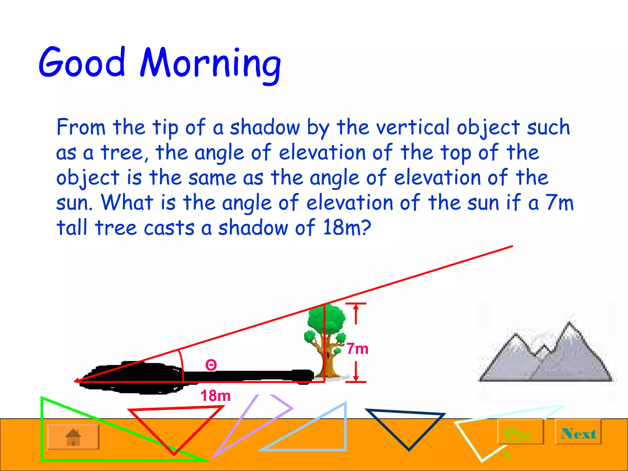 NextPre
v
Good Morning
From the tip of a shadow by the vertical object such
as a tree, the angle of elevation of the top of the
object is the same as the angle of elevation of the
sun. What is the angle of elevation of the sun if a 7m
tall tree casts a shadow of 18m?
Θ
7m
18m
 