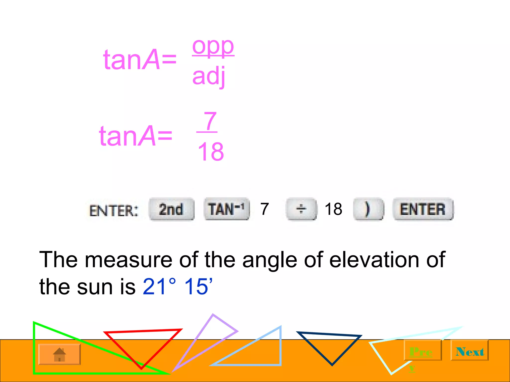 NextPre
v
tanA=
opp
adj
tanA=
7
18
The measure of the angle of elevation of
the sun is 21° 15’
7 18
 