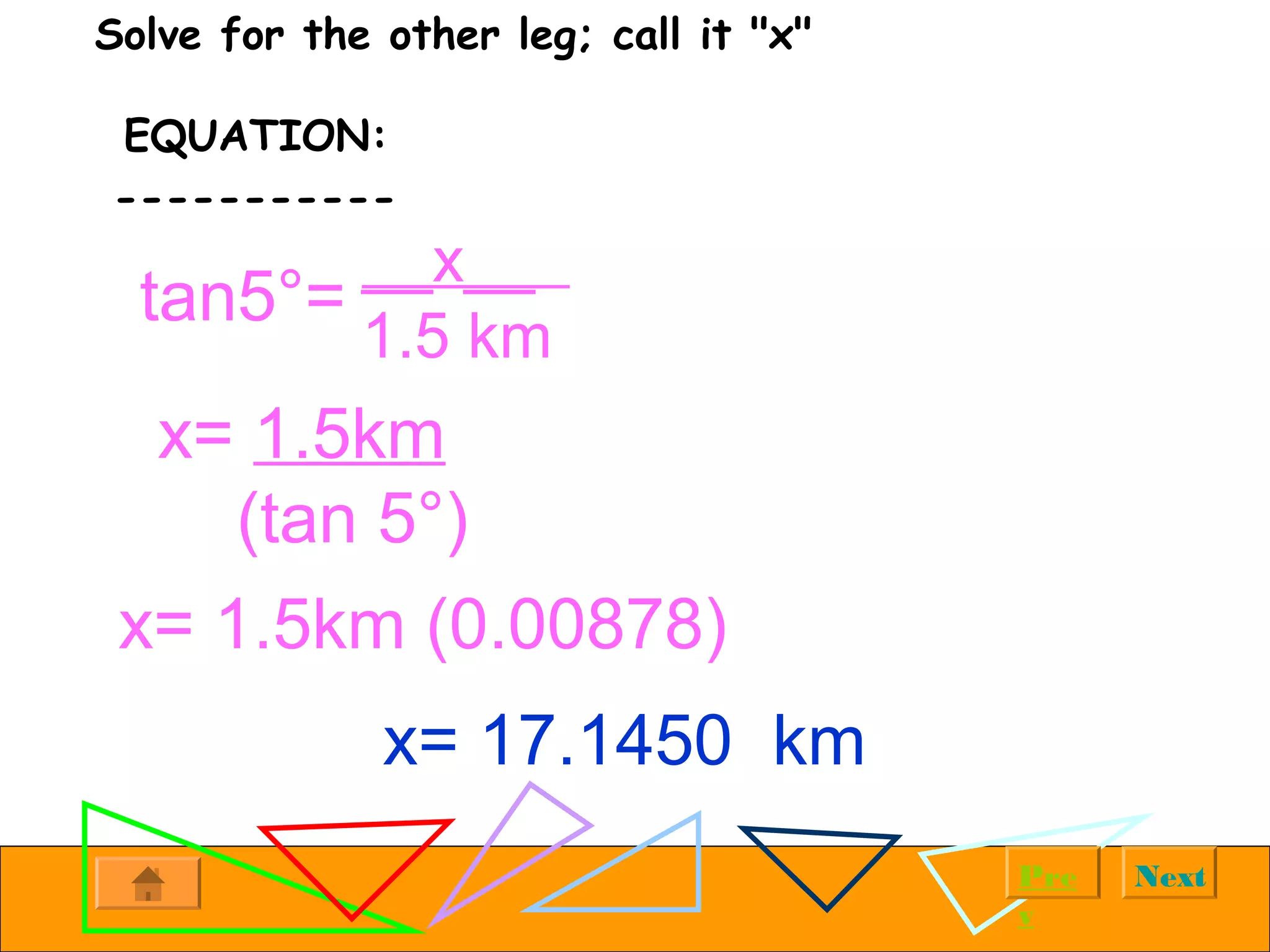 NextPre
v
Solve for the other leg; call it "x"
EQUATION:
-----------
tan5°=
__x__
1.5 km
x= 1.5km
(tan 5°)
x= 1.5km (0.00878)
x= 17.1450 km
 