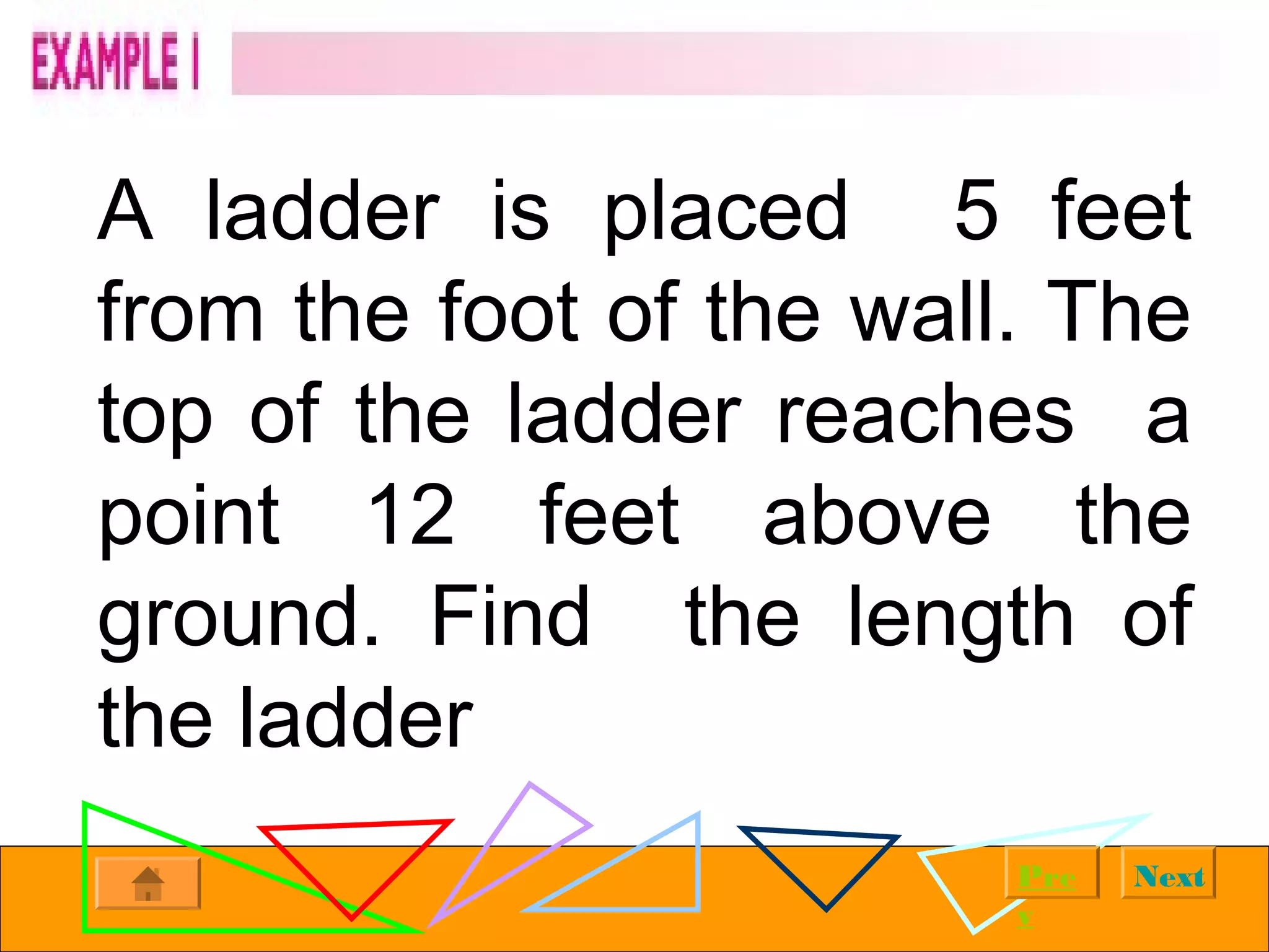 NextPre
v
A ladder is placed 5 feet
from the foot of the wall. The
top of the ladder reaches a
point 12 feet above the
ground. Find the length of
the ladder
 
