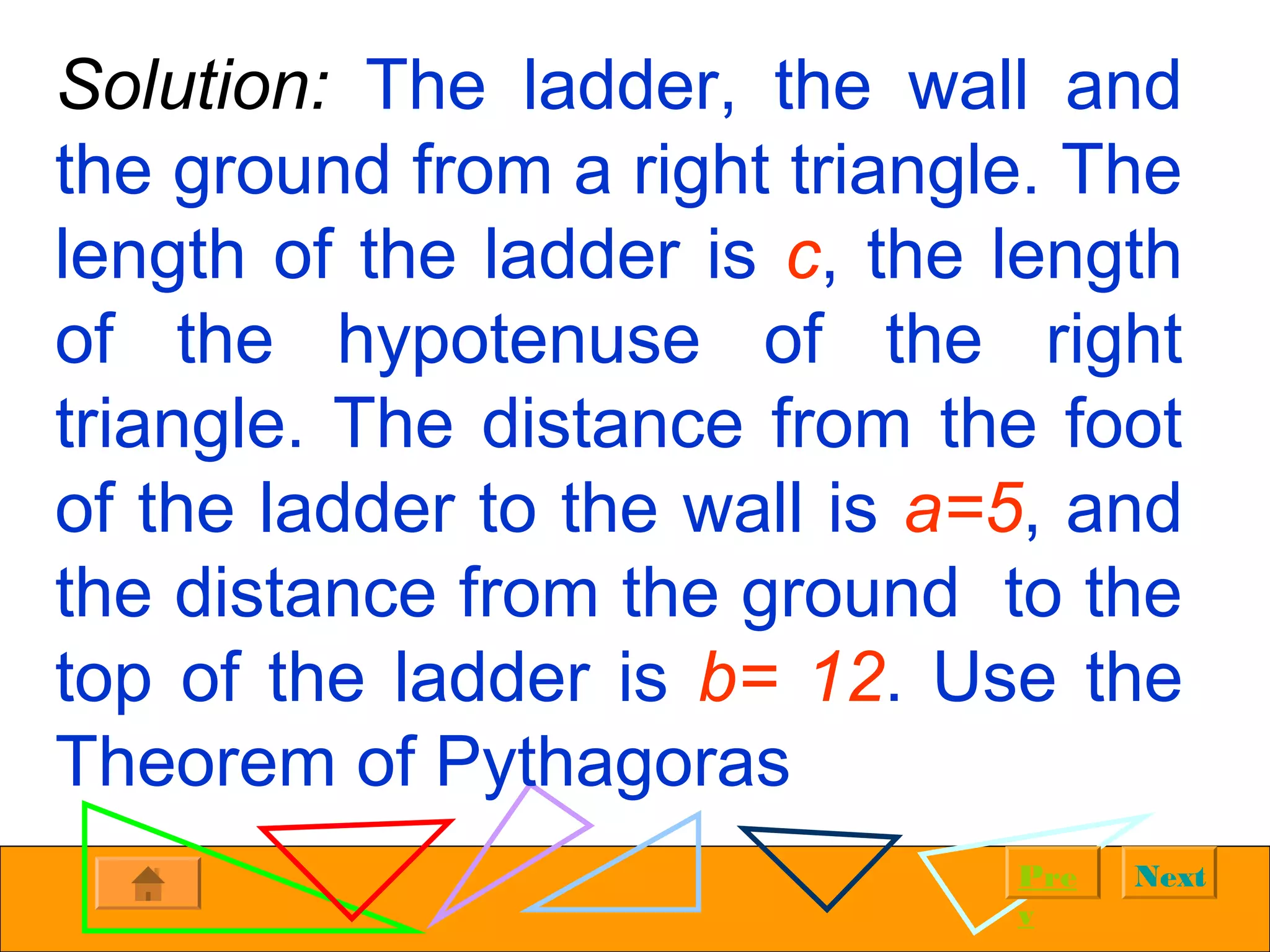 NextPre
v
Solution: The ladder, the wall and
the ground from a right triangle. The
length of the ladder is c, the length
of the hypotenuse of the right
triangle. The distance from the foot
of the ladder to the wall is a=5, and
the distance from the ground to the
top of the ladder is b= 12. Use the
Theorem of Pythagoras
 