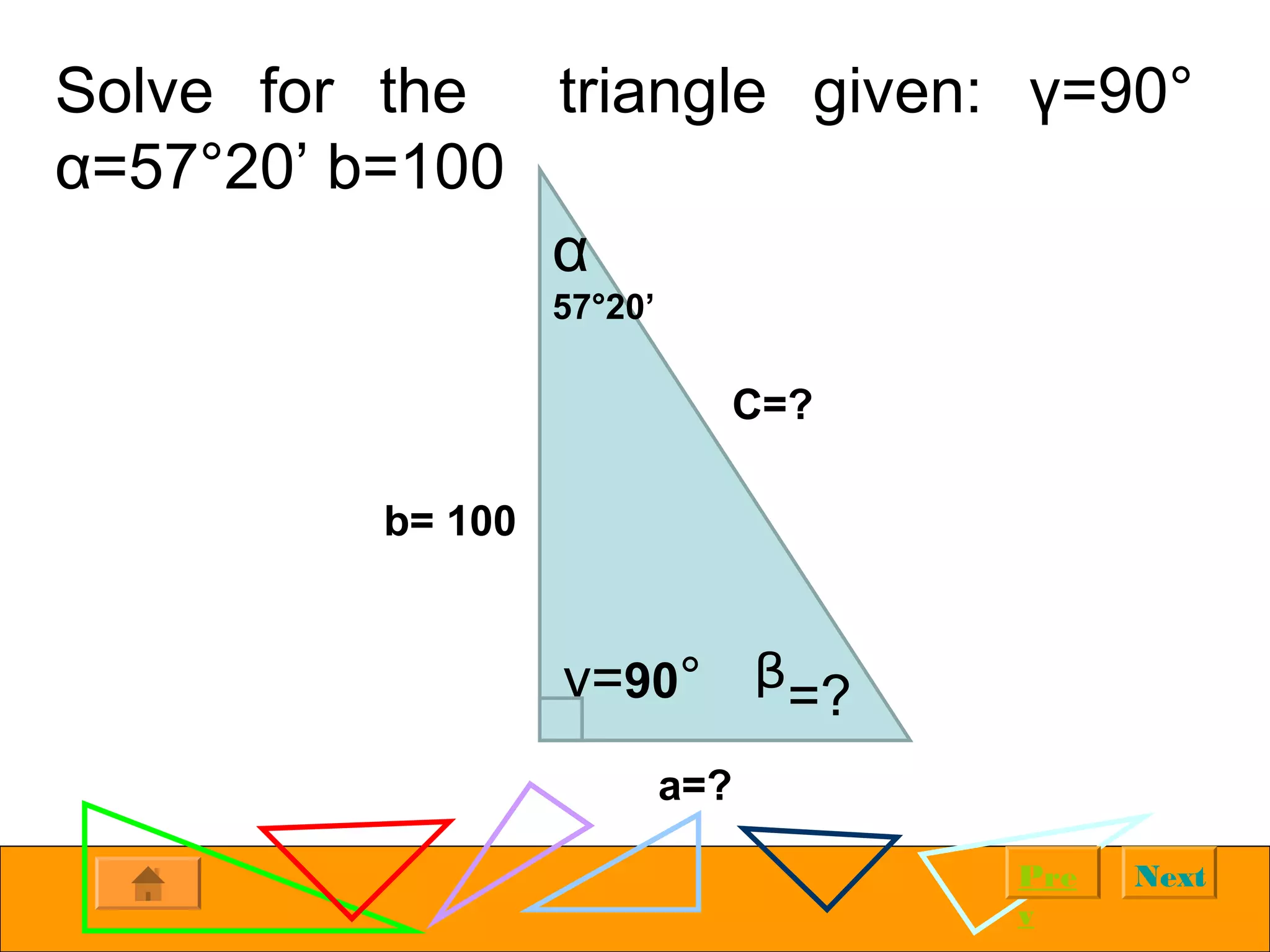 NextPre
v
Solve for the triangle given: γ=90°
α=57°20’ b=100
α
57°20’
y=90° ᵝ=?
b= 100
C=?
a=?
 