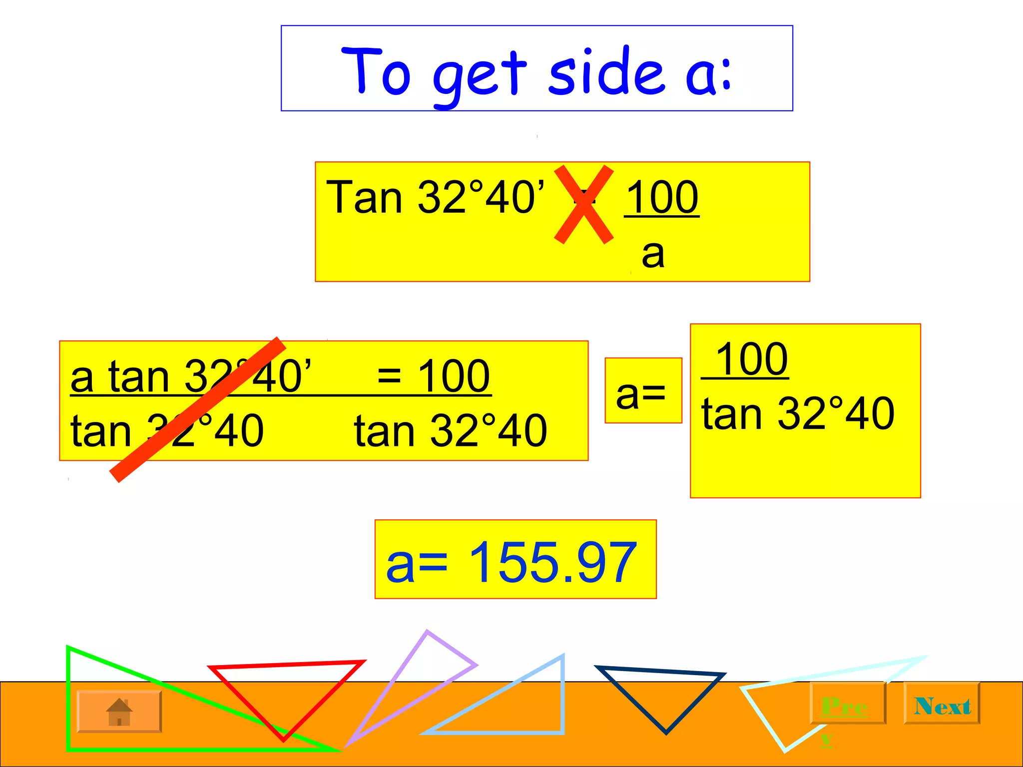 NextPre
v
To get side a:
Tan 32°40’ = 100
a
a tan 32°40’ = 100
tan 32°40 tan 32°40
a=
a= 155.97
100
tan 32°40
 