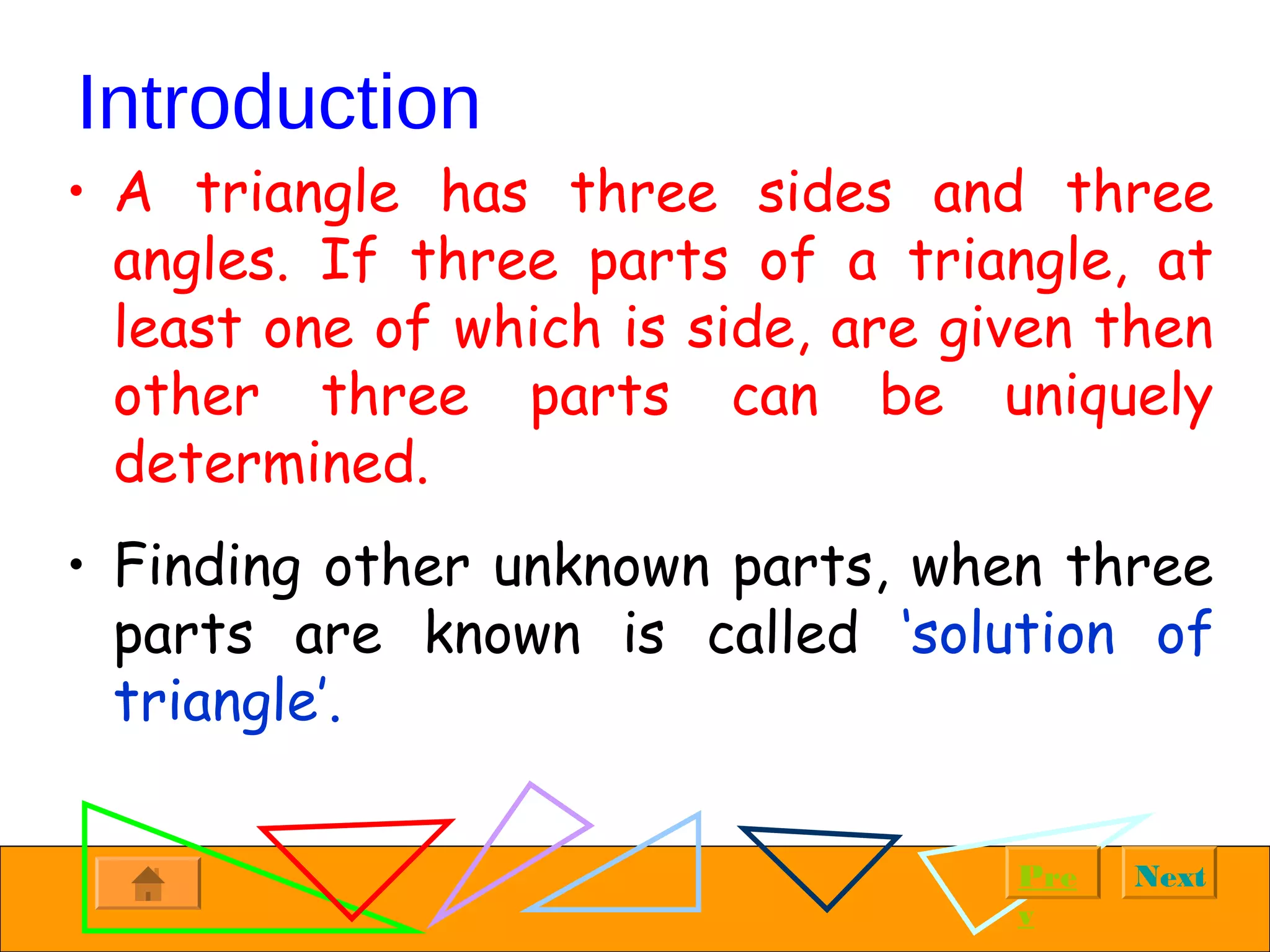 NextPre
v
Introduction
• A triangle has three sides and three
angles. If three parts of a triangle, at
least one of which is side, are given then
other three parts can be uniquely
determined.
• Finding other unknown parts, when three
parts are known is called ‘solution of
triangle’.
 