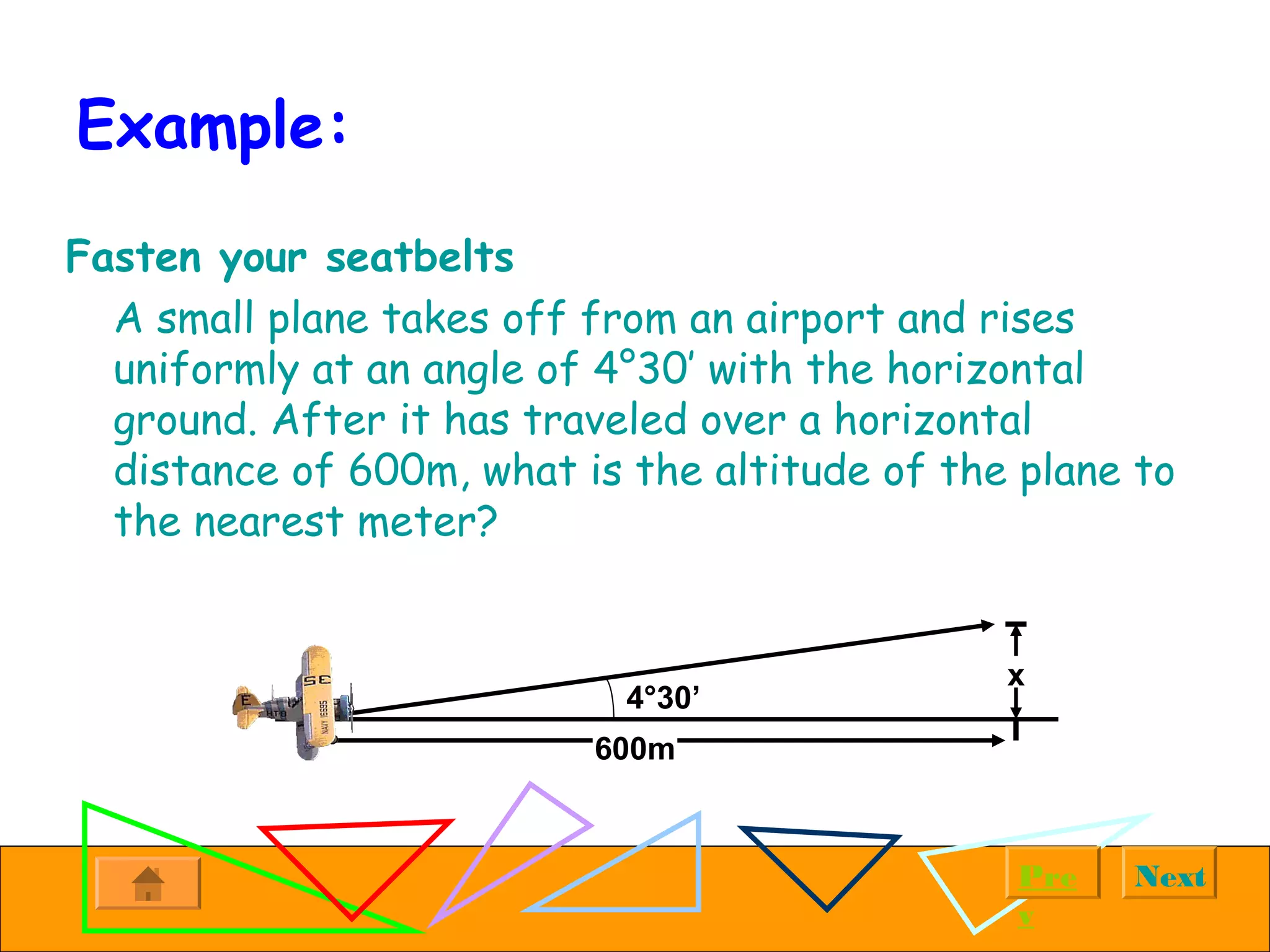 NextPre
v
Example:
Fasten your seatbelts
A small plane takes off from an airport and rises
uniformly at an angle of 4°30’ with the horizontal
ground. After it has traveled over a horizontal
distance of 600m, what is the altitude of the plane to
the nearest meter?
x
600m
4°30’
 
