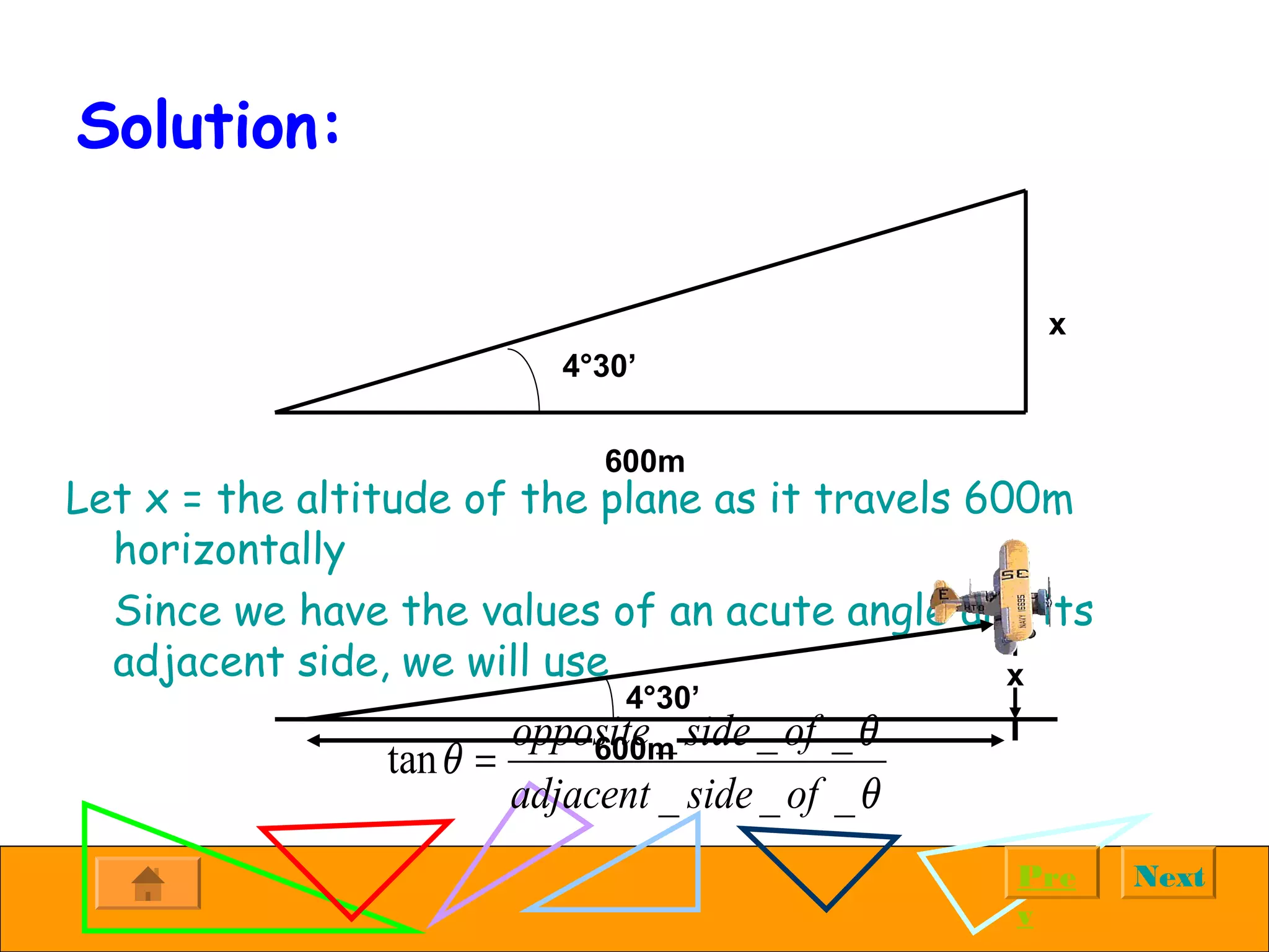 NextPre
v
Solution:
Let x = the altitude of the plane as it travels 600m
horizontally
Since we have the values of an acute angle and its
adjacent side, we will use x
600m
4°30’
4°30’
600m
x
_ _ _
tan
_ _ _
opposite side of
adjacent side of
θ
θ
θ
=
 