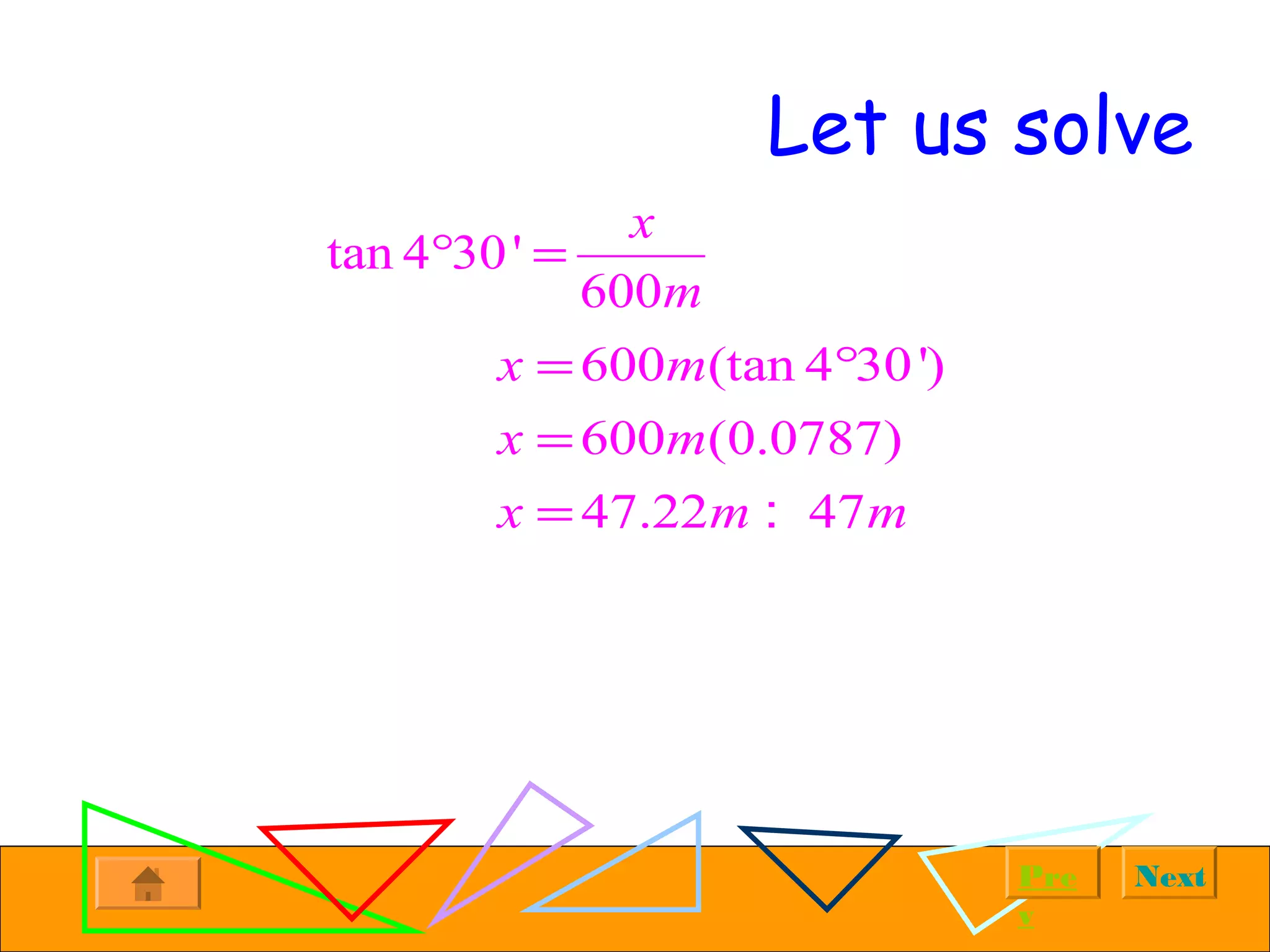 NextPre
v
Let us solve
tan 4 30'
600
x
m
° =
600 (tan 4 30')
600 (0.0787)
47.22 47
x m
x m
x m m
= °
=
= :
 