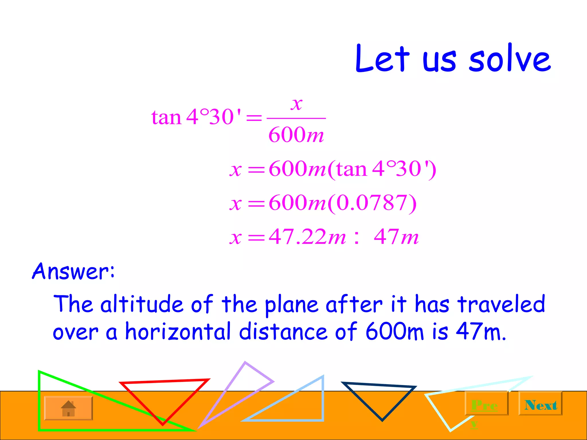 NextPre
v
Let us solve
Answer:
The altitude of the plane after it has traveled
over a horizontal distance of 600m is 47m.
tan 4 30'
600
x
m
° =
600 (tan 4 30')
600 (0.0787)
47.22 47
x m
x m
x m m
= °
=
= :
 