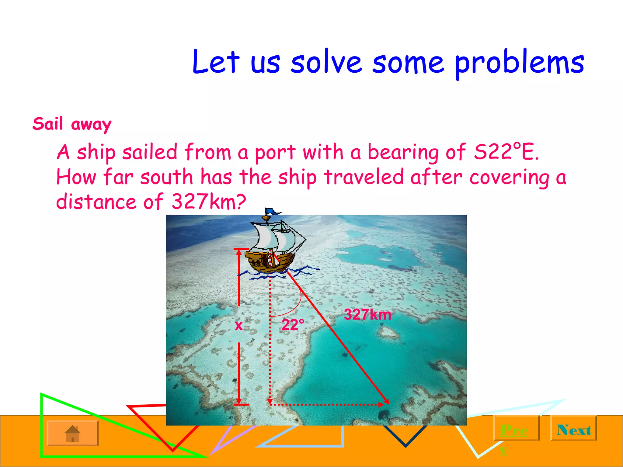 NextPre
v
Let us solve some problems
Sail away
A ship sailed from a port with a bearing of S22°E.
How far south has the ship traveled after covering a
distance of 327km?
x
327km
22°
 