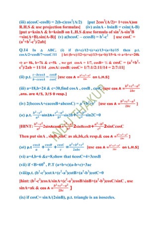 (iii) a(cosC-cosB) = 2(b-c)cos2(A/2) [put 2cos2(A/2)= 1+cosA)on
R.H.S & use projection formulas] (iv) asinA - bsinB = csin(A-B)
[put a=ksinA & b=ksinB on L.H.S &use formula of sin2A-sin2B
=sin(A+B).sin(A-B)] (v) a(bcosC – ccosB) = b2-c2 [ use cosC =
(a2+b2-c2)/2ab]
Q.14   In △ ABC, (i) if (b+c)/12=(c+a)/13=(a+b)/15 then p.t.
cosA/2=cosB/7=cosC/11 [ let (b+c)/12=(c+a)/13=(a+b)/15=k ⇨ a+b+c=20k
                                                                      2   2
⇨ a= 8k, b=7k & c=5k , we get cosA = 1/7, cosB= ½ & cosC = (a +b -
c2)/2ab = 11/14 ,cosA: cosB: cosC= 1/7:1/2:11/14 = 2:7:11]

(ii) p.t.        =       [use cos A =         on L.H.S]


(iii) a=18,b=24 & c=30,find cosA , cosB , cosC [use cos A =
,ans. are 4/5, 3/5 0 resp.]


(iv) 2(bccosA+cacosB+abcosC) = a2+b2+c2 [use cos A =                      ]


(v) p.t.     sin2A+         sin2B+        sin2C=0

[HINT:        2sinAcosA+             2sinBcosB+       2sinCcosC

Then put sinA , sinB ,sinC as ak,bk,ck resp.& cos A =             ]


(vi) p.t     +       +       =             [use   cos A =     on L.H.S]

(vi) a=4,b=6 &c=8,show that 6cosC=4+3cosB
(vii) if <B=600 , P.T (a+b+c)(a-b+c)=3ac
(viii)p.t. (b2-c2)cotA+(c2-a2)cotB+(a2-b2)cotC=0
[hint: (b2-c2)cosA/sinA+(c2-a2)cosB/sinB+(a2-b2)cosC/sinC , use
sinA=ak & cos A =                ]

(ix) if cosC= sinA/(2sinB), p.t. triangle is an isosceles.
 