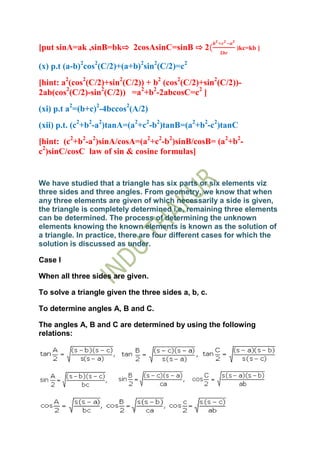[put sinA=ak ,sinB=bk⇨ 2cosAsinC=sinB ⇨ 2                )kc=kb ]

(x) p.t (a-b)2cos2(C/2)+(a+b)2sin2(C/2)=c2
[hint: a2(cos2(C/2)+sin2(C/2)) + b2 (cos2(C/2)+sin2(C/2))-
2ab(cos2(C/2)-sin2(C/2)) =a2+b2-2abcosC=c2 ]
(xi) p.t a2=(b+c)2-4bccos2(A/2)
(xii) p.t. (c2+b2-a2)tanA=(a2+c2-b2)tanB=(a2+b2-c2)tanC
[hint: (c2+b2-a2)sinA/cosA=(a2+c2-b2)sinB/cosB= (a2+b2-
c2)sinC/cosC law of sin & cosine formulas]


We have studied that a triangle has six parts or six elements viz
three sides and three angles. From geometry, we know that when
any three elements are given of which necessarily a side is given,
the triangle is completely determined i.e, remaining three elements
can be determined. The process of determining the unknown
elements knowing the known elements is known as the solution of
a triangle. In practice, there are four different cases for which the
solution is discussed as under.

Case I

When all three sides are given.

To solve a triangle given the three sides a, b, c.

To determine angles A, B and C.

The angles A, B and C are determined by using the following
relations:
 