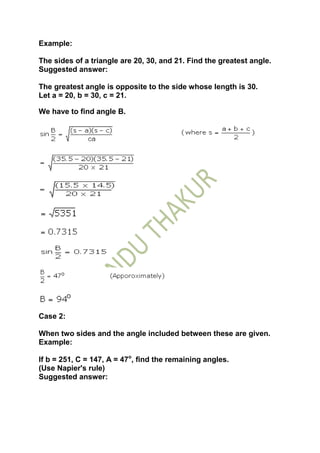 Example:

The sides of a triangle are 20, 30, and 21. Find the greatest angle.
Suggested answer:

The greatest angle is opposite to the side whose length is 30.
Let a = 20, b = 30, c = 21.

We have to find angle B.




Case 2:

When two sides and the angle included between these are given.
Example:

If b = 251, C = 147, A = 47o, find the remaining angles.
(Use Napier's rule)
Suggested answer:
 