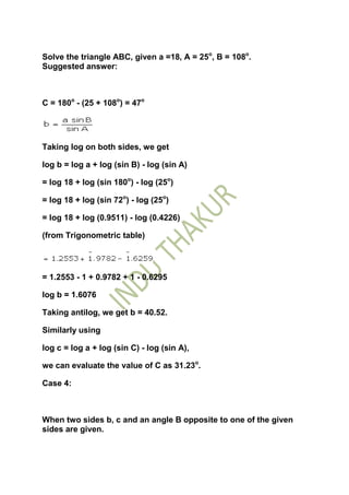 Solve the triangle ABC, given a =18, A = 25o, B = 108o.
Suggested answer:



C = 180o - (25 + 108o) = 47o




Taking log on both sides, we get

log b = log a + log (sin B) - log (sin A)

= log 18 + log (sin 180o) - log (25o)

= log 18 + log (sin 72o) - log (25o)

= log 18 + log (0.9511) - log (0.4226)

(from Trigonometric table)




= 1.2553 - 1 + 0.9782 + 1 - 0.6295

log b = 1.6076

Taking antilog, we get b = 40.52.

Similarly using

log c = log a + log (sin C) - log (sin A),

we can evaluate the value of C as 31.23o.

Case 4:



When two sides b, c and an angle B opposite to one of the given
sides are given.
 