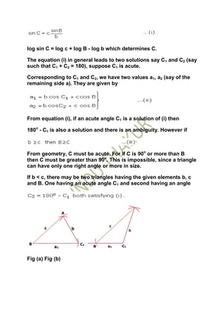 log sin C = log c + log B - log b which determines C.

The equation (i) in general leads to two solutions say C1 and C2 (say
such that C1 + C2 = 180), suppose C1 is acute.

Corresponding to C1 and C2, we have two values a1, a2 (say of the
remaining side a). They are given by




From equation (i), if an acute angle C1 is a solution of (i) then

180o - C1 is also a solution and there is an ambiguity. However if



From geometry, C must be acute. For if C is 90o or more than B
then C must be greater than 90o. This is impossible, since a triangle
can have only one right angle or more in size.

If b < c, there may be two triangles having the given elements b, c
and B. One having an acute angle C1 and second having an angle




Fig (a) Fig (b)
 