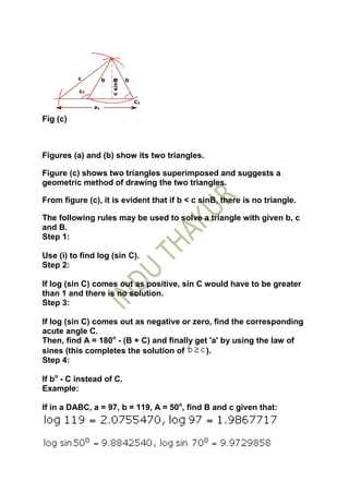 Fig (c)



Figures (a) and (b) show its two triangles.

Figure (c) shows two triangles superimposed and suggests a
geometric method of drawing the two triangles.

From figure (c), it is evident that if b < c sinB, there is no triangle.

The following rules may be used to solve a triangle with given b, c
and B.
Step 1:

Use (i) to find log (sin C).
Step 2:

If log (sin C) comes out as positive, sin C would have to be greater
than 1 and there is no solution.
Step 3:

If log (sin C) comes out as negative or zero, find the corresponding
acute angle C.
Then, find A = 180o - (B + C) and finally get 'a' by using the law of
sines (this completes the solution of        ).
Step 4:

If bo - C instead of C.
Example:

If in a DABC, a = 97, b = 119, A = 50o, find B and c given that:
 