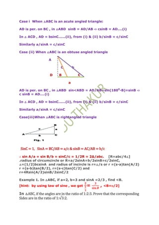 Case i When △ABC is an acute angled triangle:

AD is per. on BC , in △ABD sinB = AD/AB ⇨ csinB = AD....(i)

In △ ACD , AD = bsinC......(ii), from (i) & (ii) b/sinB = c/sinC

Similarly a/sinA = c/sinC

Case (ii) When △ABC is an obtuse angled triangle

                   A

                           C        b

                   D     B              C

                                a

AD is per. on BC , in △ABD sin<ABD = AD/AB=sin(1800-B)=sinB ⇨
c sinB = AD....(i)

In △ ACD , AD = bsinC......(ii), from (i) & (ii) b/sinB = c/sinC

Similarly a/sinA = c/sinC

Case(iii)When △ABC is rightangled triangle




SinC = 1, SinA = BC/AB = a/c & sinB = AC/AB = b/c

∴ sin A/a = sin B/b = sinC/c = 1/2R = 2Δ/abc. [R=abc/4△]
.radius of circumcircle or R=a/2sinA=b/2sinB=c/2sinC,
△=(1/2)bcsinA and radius of incircle is r=△/s or r =(s-a)tan(A/2)
r =(s-b)tan(B/2), r=(s-c)tan(C/2) and
r=4Rsin(A/2)sinB/2sinC/2

Example 1. In △ABC, if a=2, b=3 and sinA =2/3 , find <B.
[hint: by using law of sine , we get        =       ,   <B=п/2]

In △ABC, if the angles are in the ratio of 1:2:3. Prove that the corresponding
Sides are in the ratio of 1:√3:2.
 