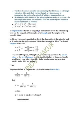 The law of cosines is useful for computing the third side of a triangle
        when two sides and their enclosed angle are known, and in
        computing the angles of a triangle if all three sides are known.
        By changing which sides of the triangle play the roles of a, b, and c in
        the original formula, one discovers that the following two formulas
        also state the law of cosines:



In trigonometry, the law of tangents is a statement about the relationship
between the tangents of two angles of a triangle and the lengths of the
opposite sides.

In Figure , a, b, and c are the lengths of the three sides of the triangle, and
α, β, and γ are the angles opposite those three respective sides. The law of
tangents states that




   The law of tangents, although not as commonly known as the law of
   sines or the law of cosines, is equivalent to the law of sines, and can be
   used in any case where two sides and a non-included angle, or two
   angles and a side, are known.

Proof

To prove the law of tangents we can start with the law of sines:




   Let




        so that



           It follows that
 