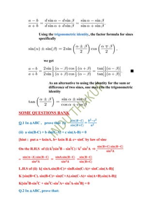 Using the trigonometric identity, the factor formula for sines
             specifically




                we get




                   As an alternative to using the identity for the sum or
                   difference of two sines, one may cite the trigonometric
                   identity




SOME QUESTIONS BANK

Q.1 In △ABC , prove that (i)               =

(ii) a sin(B-C) + b sin(C-A) + c sin(A-B) = 0
[hint : put a = ksinA, b= ksin B & c= sinC by law of sine

On the R.H.S of (i) k2(sin2B – sin2C) / k2 sin2A ⇨

=                    =                =

L.H.S of (ii) k[ sinA.sin(B-C)+ sinB.sin(C-A)+ sinC.sin(A-B)]
K [sin(B+C). sin(B-C)+ sin(C+A).sin(C-A)+ sin(A+B).sin(A-B)]

K[sin2B-sin2C + sin2C-sin2A+ sin2A-sin2B] = 0

Q.2 In △ABC, prove that:
 