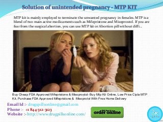 Email Id :- drugspillsonline@gmail.com
Phone :- +1 844-312-3123
Website :- http://www.drugpillsonline.com/
MTP kit is mainly employed to terminate the unwanted pregnancy in females. MTP is a
blend of two main active medicaments such as Mifepristone and Misoprostol. If you are
fear from the surgical abortion, you can use MTP kit or Abortion pill without diffi…
Buy Cheap FDA Approved Mifepristone & Misoprostol- Buy Mtp Kit Online, Low Price Cipla MTP
Kit, Purchase FDA Approved Mifepristone & Misoprotol With Free Home Delivery
 