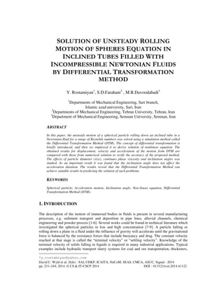 SOLUTION OF UNSTEADY ROLLING 
MOTION OF SPHERES EQUATION IN 
INCLINED TUBES FILLED WITH 
INCOMPRESSIBLE NEWTONIAN FLUIDS 
BY DIFFERENTIAL TRANSFORMATION 
METHOD 
Y. Rostamiyan1, S.D.Farahani2 , M.R.Davoodabadi3 
1Departments of Mechanical Engineering, Sari branch, 
Islamic azad university, Sari, Iran 
2Departments of Mechanical Engineering, Tehran University, Tehran, Iran 
3Department of Mechanical Engineering, Semnan University, Semnan, Iran 
ABSTRACT 
In this paper, the unsteady motion of a spherical particle rolling down an inclined tube in a 
Newtonian fluid for a range of Reynolds numbers was solved using a simulation method called 
the Differential Transformation Method (DTM). The concept of differential transformation is 
briefly introduced, and then we employed it to derive solution of nonlinear equation. The 
obtained results for displacement, velocity and acceleration of the motion from DTM are 
compared with those from numerical solution to verify the accuracy of the proposed method. 
The effects of particle diameter (size), continues phase viscosity and inclination angles was 
studied. As an important result it was found that the inclination angle does not affect the 
acceleration duration. The results reveal that the Differential Transformation Method can 
achieve suitable results in predicting the solution of such problems. 
KEYWORDS 
Spherical particle; Acceleration motion; Inclination angle; Non-linear equation, Differential 
Transformation Method (DTM). 
1. INTRODUCTION 
The description of the motion of immersed bodies in fluids is present in several manufacturing 
processes, e.g. sediment transport and deposition in pipe lines, alluvial channels, chemical 
engineering and powder process [1-6]. Several works could be found in technical literature which 
investigated the spherical particles in low and high concentration [7-9]. A particle falling or 
rolling down a plane in a fluid under the influence of gravity will accelerate until the gravitational 
force is balanced by the resistance forces that include buoyancy and drag. The constant velocity 
reached at that stage is called the “terminal velocity” or “settling velocity”. Knowledge of the 
terminal velocity of solids falling in liquids is required in many industrial applications. Typical 
examples include hydraulic transport slurry systems for coal and ore transportation, thickeners, 
*y.rostamiyan@yahoo.com 
David C. Wyld et al. (Eds) : SAI, CDKP, ICAITA, NeCoM, SEAS, CMCA, ASUC, Signal - 2014 
pp. 231–244, 2014. © CS & IT-CSCP 2014 DOI : 10.5121/csit.2014.41122 
 
