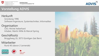 we care about IT
Herkunft
Gründung 1996
Software-Ingenieure, Systemtechniker, Informatiker
Organisation
CEO, Michel Aeberhard
Inhaber, Martin Wille & Marcel Spring
Geschäftssitz
Brüggliweg 20, 3073 Gümligen (bei Bern)
Mitarbeiter
Rund 40 (davon 2 Lernende)
Vorstellung ADVIS
 