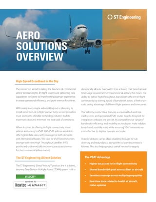 AERO
SOLUTIONS
OVERVIEW
High-Speed Broadband in the Sky
The connected aircraft is taking the business of commercial
airline to new heights. In-flight systems are delivering new
capabilities designed to improve the passenger experience,
increase operational efficiency, and grow revenue for airlines.
With nearly every major airline rolling out or planning to
install some form of in-flight connectivity, service providers
must work with a flexible technology solution built to
maximize value and minimize the total cost of ownership.
When it comes to offering in-flight connectivity, more
airlines are turning to VSAT. With VSAT, airlines are able to
offer higher data rates, with coverage for both domestic
and international routes. The case for VSAT becomes even
stronger with new High Throughout Satellites (HTS)
positioned to dramatically improve capacity economics
for the commercial airline market.
The ST Engineering iDirect Solution
The ST Engineering iDirect Velocity™ product line is a shared,
two-wayTime Division Multiple Access (TDMA) system built to
dynamically allocate bandwidth from a shared pool based on real-
time usage requirements. For commercial airlines, this means the
ability to deliver high throughput, bandwidth-efficient in-flight
connectivity by sharing a pool of bandwidth across a fleet or air-­
craft, taking advantage of different flight patterns and time zones.
The Velocity product line features a universal hub and line
card system, and specialized VSAT router boards designed for
integration onboard the aircraft. Its comprehensive range of
bandwidth efficiency and mobility technologies make reliable
broadband possible in air, while ensuring VSAT networks are
cost-effective to deploy, operate and scale.
Velocity delivers carrier-class reliability through its hub
diversity and redundancy, along with its seamless network
failover. This also helps protect overall network integrity.
The VSAT Advantage
•	 Higher data rates for in-flight connectivity
•	 Shared bandwidth pool across a fleet or aircraft
•	 Seamless coverage across multiple geographies
•	 Real-time data related to health of aircraft,
status updates
VELOCITY
 