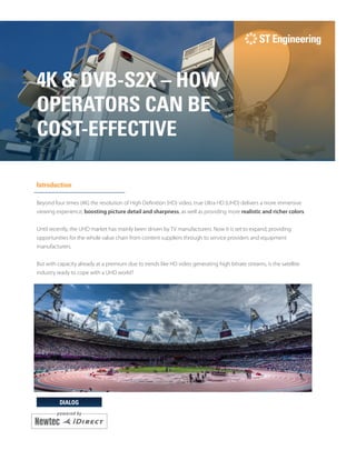 DIALOG
4K & DVB-S2X – HOW
OPERATORS CAN BE
COST-EFFECTIVE
Introduction
Beyond four times (4K) the resolution of High Definition (HD) video, true Ultra HD (UHD) delivers a more immersive
viewing experience, boosting picture detail and sharpness, as well as providing more realistic and richer colors.
Until recently, the UHD market has mainly been driven by TV manufacturers. Now it is set to expand, providing
opportunities for the whole value chain from content suppliers through to service providers and equipment
manufacturers.
But with capacity already at a premium due to trends like HD video generating high bitrate streams, is the satellite
industry ready to cope with a UHD world?
 