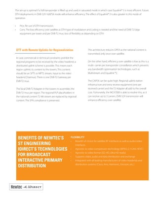 DTT with Remote Uplinks for Regionalization
In case commercial or technical constraints prohibit the
regional programs to be received by the video headend, a
distributed uplink scheme is possible. This means each
region uplinks its content to the towers. This content
should be an SPTS or MPTS stream, input to the video
headend (Statmux). There is one DVB-T2 Gateway per
DVB-T2 mux.
The local DVB-T2 Adapter in the towers re-assembles the
DVB-T2 mux per region. The regional PLP placeholders in
the national content T2-MI stream are replaced by regional
content. The SFN compliance is preserved.
This architecture reduces OPEX as the national content is
transmitted only once over satellite.
On the other hand, efficiency over satellite is low as this is a
multi- carrier per transponder constellation which prevents
any bandwidth optimisation technologies, such as
Multistream and Equalink ®3.
The CAPEX can be quite high. Regional uplink station
infrastructure and extra receive equipment (one per
received carrier) and the T2 Adapter all add to the overall
cost. Fortunately, the MCX7000 is able to resolve this, as it
can receive up to 3 carriers. DVB-S2X transmission will
enhance efficiency over satellite.
BENEFITS OF NEWTEC’S
ST ENGINEERING
IDIRECT’S TECHNOLOGIES
FOR BROADCAST
INTERACTIVE PRIMARY
DISTRIBUTION
FLEXIBILITY
•	 Breadth of choice for satellite RF interfaces as well as audio/video
interfaces
•	 Agnostic to video compression technology (MPEG-2, H.264, HEVC)
•	 Agnostic to video format (SD, HD, Ultra HD ready)
•	 Supports video, audio and data distribution and exchange
•	 Integrated with all leading manufacturers of video headends and
distribution systems (Cisco, Arris, Harmonic, Ericsson, etc..)
The set-up is optimal if a full transponder is filled up and used in saturated mode in which case Equalink® 3 is most efficient. Future
DTH deployments in DVB-S2X 16APSK mode will enhance efficiency. The effect of Equalink® 3 is also greater in this mode of
operation.
•	 Pros: Re-use of DTH transmission.
•	 Cons: The low efficiency over satellite as DTH type of modulation and coding is needed and the need of DVB-T2 Edge
equipment per tower and per DVB-T2 mux, loss of flexibility as depending on DTH.
 