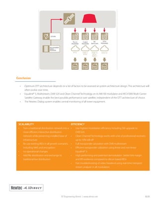 Conclusion
•	 Optimum DTT architecture depends on a lot of factors to be assessed at system architecture design. This architecture will
often evolve over time.
•	 Equalink® 3, Multistream, DVB-S2X and Clean Channel Technology on its M6100 modulator and MCX7000 Multi-Carrier
Satellite Gateway enable the best possible performance over satellite, independent of the DTT architecture of choice.
•	 The Newtec Dialog system enables central monitoring of all tower equipment.
SCALABILITY
•	 Turn a traditional distribution network into a
more efficient interactive distribution
network while preserving installed base of
infrastructure
•	 Re-use existing IRDs in all growth scenario’s,
including NMS and encryption:
•	 no operational changes
•	 Add file distribution and exchange to
traditional live distribution
EFFICIENCY
•	 Use highest modulation efficiency including SW upgrade to
DVB-S2X
•	 Clean Channel Technology works with a lot of professional receivers
up to 10% roll-off
•	 Full transponder saturation with DVB multistream
•	 Efficient transponder utilization using linear and non-linear
Equalink® 3
•	 High performing and patented demodulator : better link margin
and RFI resilience compared to silicon based IRDs
•	 Fast troubleshooting of video headend using real-time transport
stream analyzer in all modulators
ST Engineering iDirect | www.idirect.net 03/20
 
