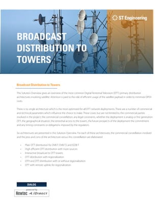 DIALOG
BROADCAST
DISTRIBUTION TO
TOWERS
Broadcast Distribution to Towers
This Solution Overview gives an overview of the most common Digital Terrestrial Television (DTT) primary distribution
architectures involving satellite. Attention is paid to the role of efficient usage of the satellite payload in order to minimize OPEX
costs.
There is no single architecture which is the most optimized for all DTT network deployments. There are a number of commercial
and technical parameters which influence the choice to make. These cover, but are not limited to, the commercial parties
involved in the project, the commercial constellation, any legal constraints, whether the deployment is analog or first generation
DTT, the geographical situation, the terrestrial access to the towers, the future prospects of the deployment the commitment
and any timing constraints or obligations imposed by the regulators.
Six architectures are presented in this Solution Overview. For each of these architectures, the commercial constellation involved
and the pros and cons of the architecture versus this constellation are elaborated.
•	 Plain DTT distribution for DVB-T, DVB-T2 and ISDB-T
•	 High efficient DTT distribution with more sources
•	 Interactive broadcast to DTT towers
•	 DTT distribution with regionalization
•	 DTH and DTT distribution with or without regionalization
•	 DTT with remote uplinks for regionalization
 