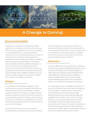 Next-generation Satellites
The expansion of capacity by non-geostationary (NGSO)
satellites in low- and medium-earth orbits will have a dramatic
effect on the quality of satellite service once such constellations
are in full operational service. Leveraging the inherent
characteristics of each orbit will help drive down costs, allow for
further reduction in terminal size, increase performance
capabilities, and result in a wider range of solutions. Satellites in
every orbit are becoming more flexible through software-
defined capabilities that allow for satellite reconfiguration on
orbit. Ground infrastructure is responding with its own
innovations to meet new demands and achieve greater scale
associated with expected growth. Ultimately, service providers
will switch between beams, satellites, constellations and other
access technologies to provide the coverage and availability
that is needed in Land Mobility environments.
5G Impact
The proliferation of 5G technology is enabling a broader
communications structure to be established. But realizing the
full promise of 5G requires the implementation of industry
standards for all access technologies, so ST Engineering iDirect
is aligning our platforms with the 3GPP and MEF standards. For
a communications provider, such standards make it possible to
set up, provision, configure and manage traffic across networks
with high levels of automation and to route traffic between the
various access technologies.
As 5G rolls out, we are moving into an environment of
decoupled software and hardware. Software-defined satellites
and software-defined networking solutions deliver much
greater speed, flexibility and power. Shifting customization to
the software side has significant cost savings. This is good news
for Land Mobility service providers because in a virtualized
environment, operators can quickly adapt their network to
optimize capacity and services in real time.
Hybridization
It’s true that cellular connectivity is the best option in urban areas
where the coverage, density, availability and speed of the network
surpass other technologies. But the quality and reliability of a
cellular network can vary greatly outside of metropolitan areas
where satellite often has great coverage and availability. So
attaining a seamless experience of connectivity as cellular
coverage dwindles requires a hybrid solution. As powerful as
cellular is, it can’t stand alone as the single access technology.
Only a truly hybrid ecosystem can adeptly support “always-on”
access for Land Mobility users and move data seamlessly across
terrestrial, wireless and satellite networks. Communication
service providers know this, and they are increasingly
developing hybrid solutions that provide high-quality, high-
availability services and offer customers access to the latest
applications. These emerging hybrid networks require the
interoperability of 4G LTE, IoT, satellite, and the imminent
ubiquity of 5G, which reinforces the necessity of standardization
across all of these access technologies. Taken together, these
advancements in satellite, cellular and networking are bringing a
more cohesive telecommunications fabric to fruition.
 
