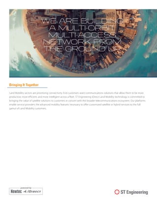 Bringing It Together
Land Mobility sectors are prioritizing connectivity. End customers want communications solutions that allow them to be more
productive, more efficient, and more intelligent across a fleet. ST Engineering iDirect Land Mobility technology is committed to
bringing the value of satellite solutions to customers in concert with the broader telecommunications ecosystem. Our platforms
enable service providers the advanced mobility features necessary to offer customized satellite or hybrid services to the full
gamut of Land Mobility customers.
 