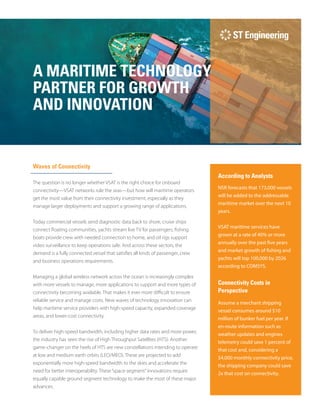 NSR forecasts that 173,000 vessels
will be added to the addressable
maritime market over the next 10
years.
VSAT maritime services have
grown at a rate of 40% or more
annually over the past five years
and market growth of fishing and
yachts will top 100,000 by 2026
according to COMSYS.
According to Analysts
Waves of Connectivity
The question is no longer whether VSAT is the right choice for onboard
connectivity—VSAT networks rule the seas—but how will maritime operators
get the most value from their connectivity investment, especially as they
manage larger deployments and support a growing range of applications.
Today commercial vessels send diagnostic data back to shore, cruise ships
connect floating communities, yachts stream live TV for passengers, fishing
boats provide crew with needed connection to home, and oil rigs support
video surveillance to keep operations safe. And across these sectors, the
demand is a fully connected vessel that satisfies all kinds of passenger, crew
and business operations requirements.
Managing a global wireless network across the ocean is increasingly complex
with more vessels to manage, more applications to support and more types of
connectivity becoming available. That makes it ever more difficult to ensure
reliable service and manage costs. New waves of technology innovation can
help maritime service providers with high-speed capacity, expanded coverage
areas, and lower-cost connectivity.
To deliver high-speed bandwidth, including higher data rates and more power,
the industry has seen the rise of High Throughput Satellites (HTS). Another
game-changer on the heels of HTS are new constellations intending to operate
at low and medium earth orbits (LEO/MEO). These are projected to add
exponentially more high-speed bandwidth to the skies and accelerate the
need for better interoperability. These“space segment”innovations require
equally capable ground segment technology to make the most of these major
advances.
A MARITIME TECHNOLOGY
PARTNER FOR GROWTH
AND INNOVATION
Connectivity Costs in
Perspective
Assume a merchant shipping
vessel consumes around $10
million of bunker fuel per year. If
en-route information such as
weather updates and engines
telemetry could save 1 percent of
that cost and, considering a
$4,000 monthly connectivity price,
the shipping company could save
2x that cost on connectivity.
 