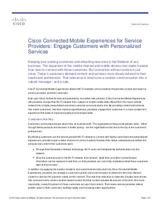 Solution Overview




                        Cisco Connected Mobile Experiences for Service
                        Providers: Engage Customers with Personalized
                        Services
                        Keeping your existing customers and attracting new ones is the lifeblood of any
                        business. The expansion of the mobile Internet and mobile devices has made it easier
                        than ever to connect with those customers. But connection without context is just
                        noise. Today’s customers demand content and services more closely tailored to their
                        needs and preferences. That relevance is what turns a random communication into a
                        valued message - and a sale.
                                  ®
                        Cisco Connected Mobile Experiences delivers Wi-Fi-enabled communications that provide context and value for
                        service providers and their customers.

                        Built upon Cisco Unified Access and powered by innovative new services, Cisco Connected Mobile Experiences
                        lets providers change their Wi-Fi network from a place for simple mobile data offload from the macro cellular
                        network into a highly personalized and direct customer communications tool. By providing content and services
                        that match customers’ real-time needs and preferences, providers engage their customers in a more context-rich
                        experience that leads to improved loyalty and increased sales.

                        Customers Are Key
                        Customers continually evaluate whom they do business with. The organizations that provide greater value - either
                        through better products and services or better pricing - are the organizations that rise to the top of the customer’s
                        preferred list.

                        By allowing customers use the service provider Wi-Fi network to connect with highly customized and personalized
                        experiences, providers open a direct channel of communications that lets them better understand and deliver the
                        services and content their customers want.

                              ●       Through Next Generation Hotspot technology, Wi-Fi users are transparently authenticated onto the
                                      network.
                              ●       Once the customers are in the Wi-Fi network, their location, dwell time, and other context-based
                                      information can be captured in real time, so that providers can more fully understand what those customers
                                      want at that moment.
                        In addition, by applying the location analytics and customized services built into Cisco Connected Mobile
                        Experiences, providers can analyze a customer’s profile and current location to determine the most relevant
                        content or service the customer needs at that moment. This real-time relevance is essential. Studies have shown
                        that consumers who receive location-based content find that content valuable 90 percent of the time. And more
                        importantly, nearly 50 percent of those customers act upon that content. That means service providers deliver
                        greater value to their customers, building loyalty and increasing sales opportunities.



© 2013 Cisco and/or its affiliates. All rights reserved. This document is Cisco Public Information.                                       Page 1 of 5
 