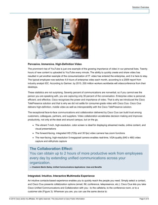 Solution Overview




                        Pervasive. Immersive. High-Definition Video
                        The prominent rise of YouTube is just one example of the growing importance of video in our personal lives. Twenty
                        hours of new content is uploaded to YouTube every minute. The ability to quickly create and share video has
                        resulted in yet another example of the consumerization of IT: video has entered the enterprise, and it is here to stay.
                        The typical employee now watches 4.6 hours of enterprise video each month, according to a 2009 report from
                        industry analyst IDC. According to Gartner, by 2015, 200 million workers worldwide will videoconference from their
                        desktops.

                        These statistics are not surprising. Seventy percent of communications are nonverbal, so if you cannot see the
                        person you are speaking with, you are capturing only 30 percent of the conversation. Enterprise video is personal,
                        efficient, and effective. Cisco recognizes the power and importance of video. That is why we introduced the Cisco
                        TelePresence solution and that is why we did not settle for consumer-grade video with Cisco Cius. Cisco Cius
                        delivers high-definition, mobile video as well as interoperability with the Cisco TelePresence solution.

                        The exceptional face-to-face communications and collaboration delivered by Cisco Cius can build trust among
                        customers, colleagues, partners, and suppliers. Video collaboration accelerates decision making and improves
                        productivity, not only at the desk and around campus, but on the go.

                              ●   The vibrant 7-inch, high-resolution, color screen is ideal for displaying streamed media, online content, and
                                  visual presentations
                              ●   The forward-facing, integrated HD (720p and 30 fps) video camera has zoom functions
                              ●   The rear-facing, high-resolution 5-megapixel camera enables real-time, VGA-quality (640 x 480) video
                                  capture and still-photo capture


                          The Collaboration Effect:
                          You can obtain up to 2 hours of more productive work from employees
                          every day by extending unified communications across your
                          organization.
                          — Chadwick Martin Bailey, Unified Communications Applications: Uses and Benefits



                        Integrated. Intuitive. Interactive Multimedia Experience
                        An intuitive contacts-based experience enables you to quickly reach the people you need. Simply select a contact,
                        and Cisco Cius presents collaboration options (email, IM, conference, telepresence, etc.). Cisco Cius lets you take
                        Cisco Unified Communications and Collaboration with you - to the cafeteria, to the conference room, or to a
                        customer site (Figure 3). Wherever you are, you can use the same device to:


© 2010 Cisco and/or its affiliates. All rights reserved. This document is Cisco Public Information.                                       Page 5 of 8
 
