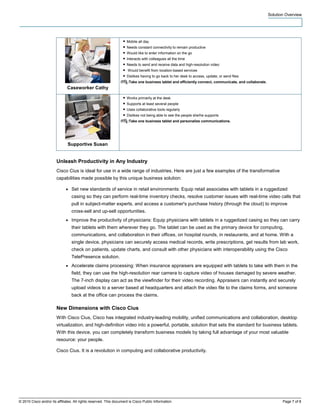 Solution Overview




                                                                   ● Mobile all day
                                                                   ● Needs constant connectivity to remain productive
                                                                   ● Would like to enter information on the go
                                                                   ● Interacts with colleagues all the time
                                                                   ● Needs to send and receive data and high-resolution video
                                                                   ● Would benefit from location-based services
                                                                   ● Dislikes having to go back to her desk to access, update, or send files
                                                                 IT :Take one business tablet and efficiently connect, communicate, and collaborate.
                               Caseworker Cathy

                                                                   ● Works primarily at the desk
                                                                   ● Supports at least several people
                                                                   ● Uses collaborative tools regularly
                                                                   ● Dislikes not being able to see the people she/he supports
                                                                 IT :Take one business tablet and personalize communications.




                               Supportive Susan


                        Unleash Productivity in Any Industry
                        Cisco Cius is ideal for use in a wide range of industries. Here are just a few examples of the transformative
                        capabilities made possible by this unique business solution:

                              ●   Set new standards of service in retail environments: Equip retail associates with tablets in a ruggedized
                                  casing so they can perform real-time inventory checks, resolve customer issues with real-time video calls that
                                  pull in subject-matter experts, and access a customer's purchase history (through the cloud) to improve
                                  cross-sell and up-sell opportunities.
                              ●   Improve the productivity of physicians: Equip physicians with tablets in a ruggedized casing so they can carry
                                  their tablets with them wherever they go. The tablet can be used as the primary device for computing,
                                  communications, and collaboration in their offices, on hospital rounds, in restaurants, and at home. With a
                                  single device, physicians can securely access medical records, write prescriptions, get results from lab work,
                                  check on patients, update charts, and consult with other physicians with interoperability using the Cisco
                                  TelePresence solution.
                              ●   Accelerate claims processing: When insurance appraisers are equipped with tablets to take with them in the
                                  field, they can use the high-resolution rear camera to capture video of houses damaged by severe weather.
                                  The 7-inch display can act as the viewfinder for their video recording. Appraisers can instantly and securely
                                  upload videos to a server based at headquarters and attach the video file to the claims forms, and someone
                                  back at the office can process the claims.

                        New Dimensions with Cisco Cius
                        With Cisco Cius, Cisco has integrated industry-leading mobility, unified communications and collaboration, desktop
                        virtualization, and high-definition video into a powerful, portable, solution that sets the standard for business tablets.
                        With this device, you can completely transform business models by taking full advantage of your most valuable
                        resource: your people.

                        Cisco Cius. It is a revolution in computing and collaborative productivity.




© 2010 Cisco and/or its affiliates. All rights reserved. This document is Cisco Public Information.                                                           Page 7 of 8
 