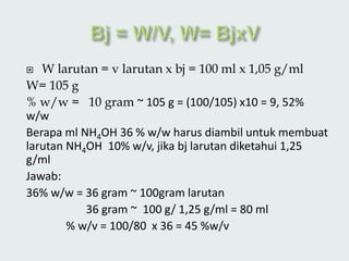 W larutan = v larutan x bj = 100 ml x 1,05 g/ml
W= 105 g
% w/w = 10 gram ~ 105 g = (100/105) x10 = 9, 52%
w/w
Berapa ml NH4OH 36 % w/w harus diambil untuk membuat
larutan NH4OH 10% w/v, jika bj larutan diketahui 1,25
g/ml
Jawab:
36% w/w = 36 gram ~ 100gram larutan
36 gram ~ 100 g/ 1,25 g/ml = 80 ml
% w/v = 100/80 x 36 = 45 %w/v
 