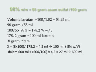Volume larutan =100/1,82 = 54,95 ml
98 gram /55 ml
100/55 98% = 178,2 % w/v
178, 2 gram ~ 100 ml larutan
8 gram ~ x ml
X = (8x100)/ 178,2 = 4,5 ml → 100 ml ( 8% w/V)
dalam 600 ml = (600/100) x 4,5 = 27 ml→ 600 ml
 