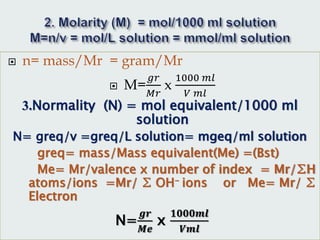  n= mass/Mr = gram/Mr
 M=
𝑔𝑟
𝑀𝑟
x
1000 𝑚𝑙
𝑉 𝑚𝑙
3.Normality (N) = mol equivalent/1000 ml
solution
N= greq/v =greq/L solution= mgeq/ml solution
greq= mass/Mass equivalent(Me) =(Bst)
Me= Mr/valence x number of index = Mr/∑H
atoms/ions =Mr/ ∑ OH- ions or Me= Mr/ ∑
Electron
N=
𝒈𝒓
𝑴𝒆
x
𝟏𝟎𝟎𝟎𝒎𝒍
𝑽𝒎𝒍
 