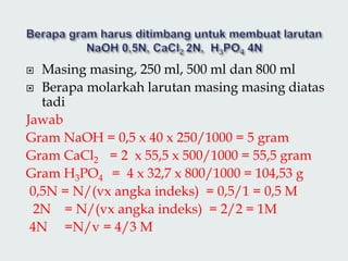  Masing masing, 250 ml, 500 ml dan 800 ml
 Berapa molarkah larutan masing masing diatas
tadi
Jawab
Gram NaOH = 0,5 x 40 x 250/1000 = 5 gram
Gram CaCl2 = 2 x 55,5 x 500/1000 = 55,5 gram
Gram H3PO4 = 4 x 32,7 x 800/1000 = 104,53 g
0,5N = N/(vx angka indeks) = 0,5/1 = 0,5 M
2N = N/(vx angka indeks) = 2/2 = 1M
4N =N/v = 4/3 M
 