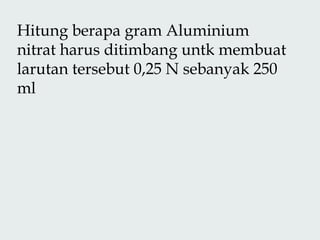 Hitung berapa gram Aluminium
nitrat harus ditimbang untk membuat
larutan tersebut 0,25 N sebanyak 250
ml
 