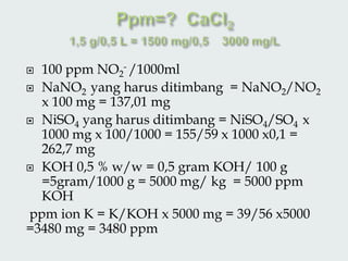  100 ppm NO2
- /1000ml
 NaNO2 yang harus ditimbang = NaNO2/NO2
x 100 mg = 137,01 mg
 NiSO4 yang harus ditimbang = NiSO4/SO4 x
1000 mg x 100/1000 = 155/59 x 1000 x0,1 =
262,7 mg
 KOH 0,5 % w/w = 0,5 gram KOH/ 100 g
=5gram/1000 g = 5000 mg/ kg = 5000 ppm
KOH
ppm ion K = K/KOH x 5000 mg = 39/56 x5000
=3480 mg = 3480 ppm
 