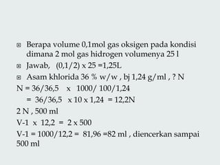  Berapa volume 0,1mol gas oksigen pada kondisi
dimana 2 mol gas hidrogen volumenya 25 l
 Jawab, (0,1/2) x 25 =1,25L
 Asam khlorida 36 % w/w , bj 1,24 g/ml , ? N
N = 36/36,5 x 1000/ 100/1,24
= 36/36,5 x 10 x 1,24 = 12,2N
2 N , 500 ml
V-1 x 12,2 = 2 x 500
V-1 = 1000/12,2 = 81,96 =82 ml , diencerkan sampai
500 ml
 