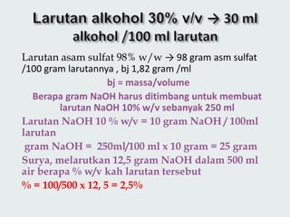 Larutan asam sulfat 98% w/w → 98 gram asm sulfat
/100 gram larutannya , bj 1,82 gram /ml
bj = massa/volume
Berapa gram NaOH harus ditimbang untuk membuat
larutan NaOH 10% w/v sebanyak 250 ml
Larutan NaOH 10 % w/v = 10 gram NaOH / 100ml
larutan
gram NaOH = 250ml/100 ml x 10 gram = 25 gram
Surya, melarutkan 12,5 gram NaOH dalam 500 ml
air berapa % w/v kah larutan tersebut
% = 100/500 x 12, 5 = 2,5%
 