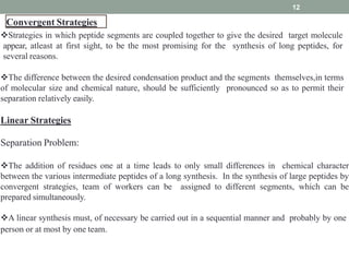 Convergent Strategies
12
Strategies in which peptide segments are coupled together to give the desired target molecule
appear, atleast at first sight, to be the most promising for the synthesis of long peptides, for
several reasons.
The difference between the desired condensation product and the segments themselves,in terms
of molecular size and chemical nature, should be sufficiently pronounced so as to permit their
separation relatively easily.
Linear Strategies
Separation Problem:
The addition of residues one at a time leads to only small differences in chemical character
between the various intermediate peptides of a long synthesis. In the synthesis of large peptides by
convergent strategies, team of workers can be assigned to different segments, which can be
prepared simultaneously.
A linear synthesis must, of necessary be carried out in a sequential manner and probably by one
person or at most by one team.
 